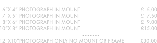 Photographs in mounts
  6”x 4” photograph in mount                                         £  5.00 
  7”x 5” photograph in mount                                         £  7.50  
  8”x 6” photograph in mount                                         £  9.00
10”x 8” photograph in mount                                         £15.00
- - - - - - - 
12”x10”PHOTOGRAPH ONLY NO MOUNT OR FRAME           £30.00
